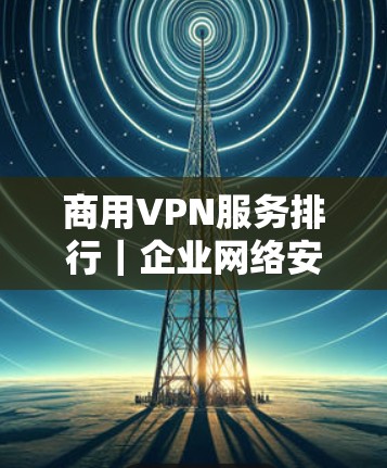 商用VPN服务排行｜企业网络安全方案