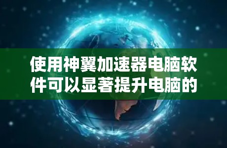 使用神翼加速器电脑软件可以显著提升电脑的运行速度，但需要遵循以下步骤和注意事项