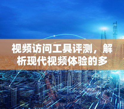 视频访问工具评测,解析现代视频体验的多元选择 视频访问工具评测,解析现代视频体验的多元选择