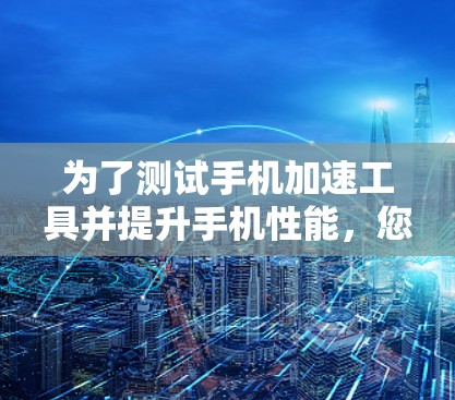 为了测试手机加速工具并提升手机性能，您可以按照以下步骤进行操作