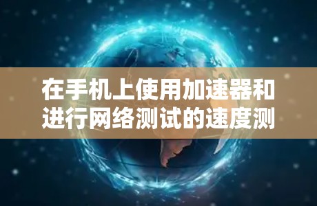 在手机上使用加速器和进行网络测试的速度测量，可以从以下几个方面进行操作和理解