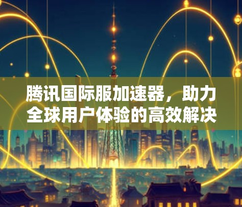 腾讯国际服加速器，助力全球用户体验的高效解决方案
