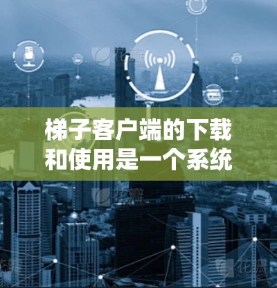 梯子客户端的下载和使用是一个系统性的过程，需要遵循以下步骤来确保安全和正确性