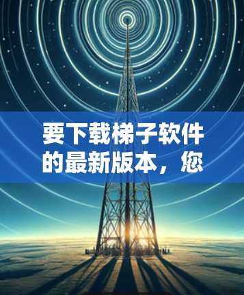要下载梯子软件的最新版本,您可以按照以下步骤操作