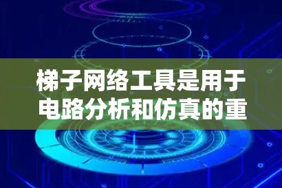 梯子网络工具是用于电路分析和仿真的重要工具，尤其在处理高阶网络时非常有用。以下是详细的信息