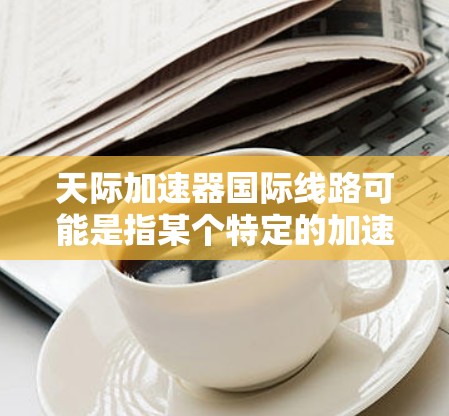 天际加速器国际线路可能是指某个特定的加速技术或项目,其国际版本可能涉及国际间的加速服务或连接。以下是一些可能的解释和相关信息