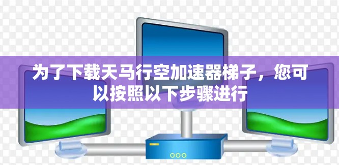 为了下载天马行空加速器梯子,您可以按照以下步骤进行