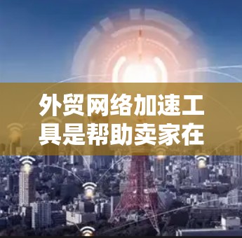 外贸网络加速工具是帮助卖家在国际贸易中更快、更有效地处理业务的工具,适用于各个平台。以下是几种常见的工具及其优势