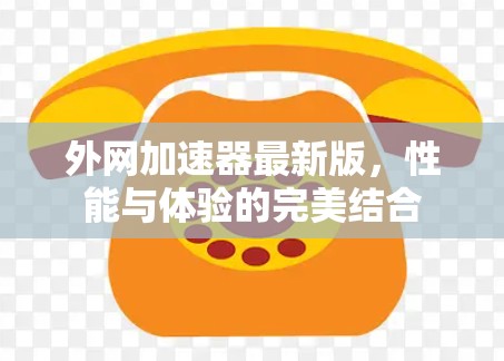 外网加速器最新版,性能与体验的完美结合