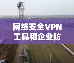 网络安全VPN工具和企业防护方案是一个复杂而重要的议题,涉及技术、策略和合规性等多个方面。以下是一些常见的网络安全VPN工具及其适用场景,以及企业防护方案的基本框架