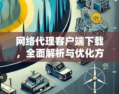 网络代理客户端下载，全面解析与优化方案