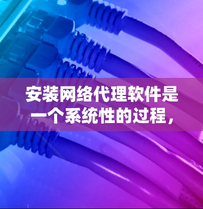 安装网络代理软件是一个系统性的过程,可按照以下步骤进行
