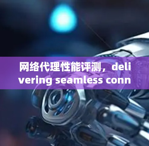 网络代理性能评测，delivering seamless connectivity with high performance