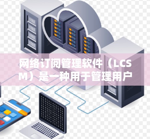 网络订阅管理软件(LCSM)是一种用于管理用户订阅信息的工具,通常支持多种订阅类型和操作。以下是详细的步骤和注意事项