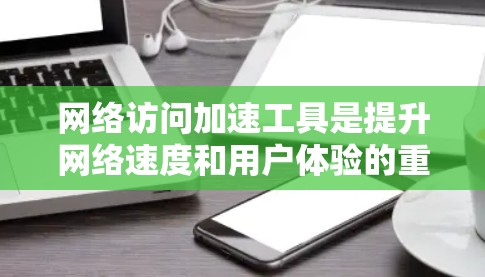 网络访问加速工具是提升网络速度和用户体验的重要工具，各有不同功能和适用场景。以下是针对这些工具的详细总结
