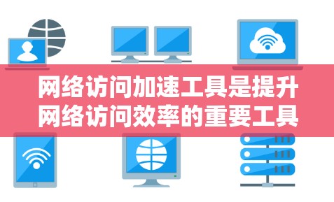 网络访问加速工具是提升网络访问效率的重要工具，涵盖了多种功能，如网络连接优化、网页加载加速、下载管理、云访问加速等。以下是对这些工具的详细介绍，帮助用户更好地理解和使用它们