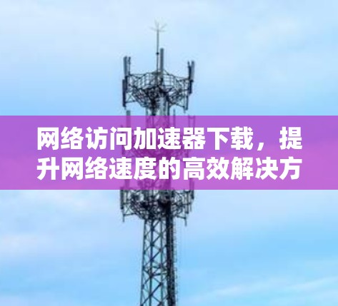 网络访问加速器下载，提升网络速度的高效解决方案