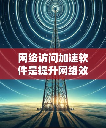 网络访问加速软件是提升网络效率的重要工具，以下是详细的指南和推荐