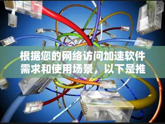 根据您的网络访问加速软件需求和使用场景，以下是推荐的几种选择
