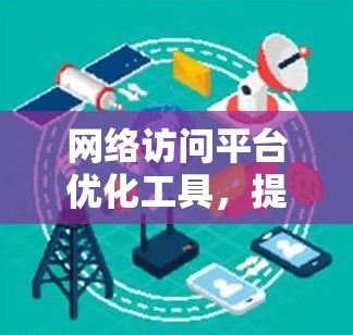 网络访问平台优化工具，提升访问效率，降低延迟，提升用户体验
