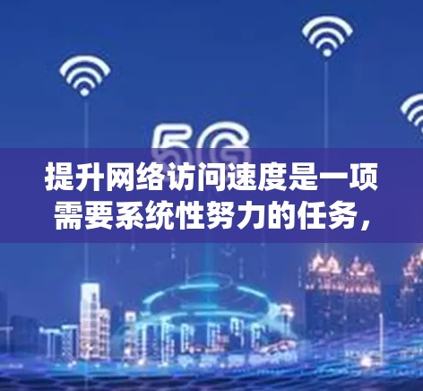 提升网络访问速度是一项需要系统性努力的任务，可以从以下几个方面入手，逐步实现优化