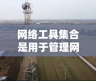 网络工具集合是用于管理网络设备和配置的工具，广泛应用于企业网络和个人网络中。以下是对网络工具集合的详细总结