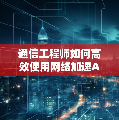 通信工程师如何高效使用网络加速APP