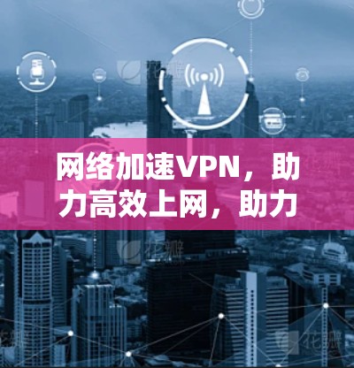 网络加速VPN，助力高效上网，助力安全上网