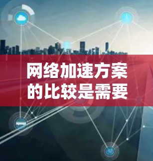 网络加速方案的比较是需要从多个方面进行分析的。以下是一些常见的网络加速方案及其比较要点，供您参考