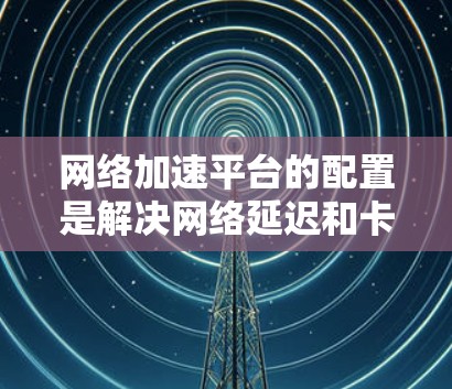 网络加速平台的配置是解决网络延迟和卡顿的重要工具。以下是详细的步骤指南，帮助您顺利配置网络加速平台
