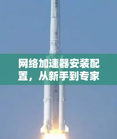 网络加速器安装配置,从新手到专家的指南