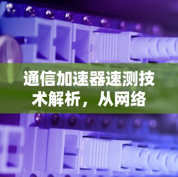 通信加速器速测技术解析,从网络性能到数据传输效率的深度探索