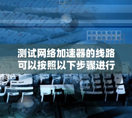 测试网络加速器的线路可以按照以下步骤进行,确保网络加速器能够正确连接到目标设备、云服务器和本地服务器