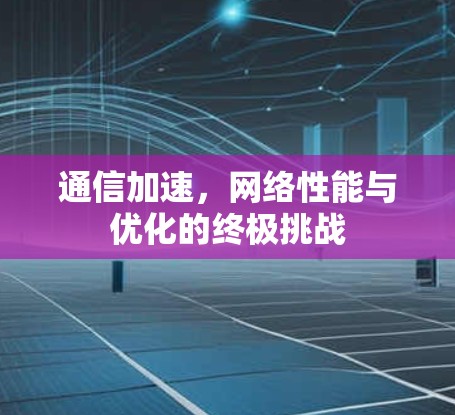 通信加速,网络性能与优化的终极挑战