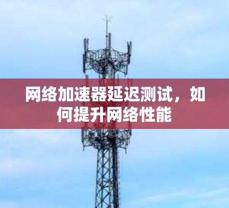 网络加速器延迟测试,如何提升网络性能