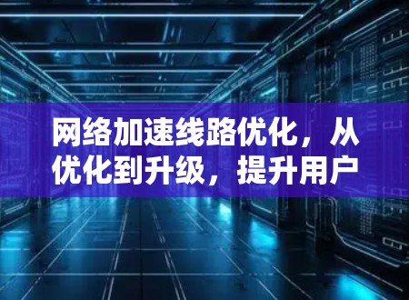 网络加速线路优化,从优化到升级,提升用户体验
